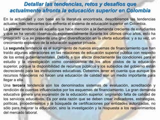 Detallar las tendencias, retos y desafíos que
actualmente afronta la educación superior en Colombia
En la actualidad y con base en la literatura encontrada, describiremos las tendencias
actuales más relevantes que enfrenta el sistema de educación superior en Colombia.
La primer tendencia es aquella que hace mención a la demanda creciente de estudiantes
y que se ha venido observando exponencialmente durante los últimos cinco años, esto ha
provocado que se presente una gran diversificación en la oferta educativa; y a su vez, un
crecimiento explosivo de la educación superior privada.
La segunda tendencia es el surgimiento de nuevos esquemas de financiamiento que han
traído algunas alteraciones en las relaciones de educación superior pública con respecto
de los entes gubernamentales. Debido a que afecta directamente las condiciones para el
estudio y la investigación como consecuencia de los altos costos de la educación
superior, porque la disponibilidad de recursos públicos y los subsidios del gobierno están
decreciendo para las instituciones educativas. Debemos tener en cuenta que aunque los
recursos financieros no hacen una educación de calidad son un medio importante para
llegar a ella.
Una tercera tendencia son los denominados sistemas de evaluación, acreditación y
rendición de cuentas influenciados por los esquemas de financiamiento. La gran demanda
educativa genera una expansión de la educación superior, originando falta de calidad de
los servicios educativos. Es por esta razón que se deben crear indicadores, estrategias,
políticas, procedimientos y la búsqueda de certificaciones por entidades autorizadas, no
sólo para mejorar la educación, sino la investigación y la respuesta a los requerimientos
del mercado laboral.
 