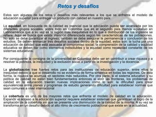 Retos y desafíos
Estos son algunos de los retos y desafíos más relevantes a los que se enfrenta el modelo de
educación superior para entregar un producto con calidad en nuestro país:
La equidad, en búsqueda de la calidad es esencial que la educación pueda ser alcanzada por los
diferentes grupos sociales, sobre todo en Colombia que es el segundo país menos equitativo en
Latinoamérica que a su vez es la región más inequitativa en lo que a distribución de los ingresos se
refiere. Aquí se busca que exista atención diferenciada según las características de las poblaciones.
No solo se debe garantizar el ingreso, también se debe asegurar la permanencia y conclusión de los
estudios. Se deben enmarcar tres desafíos sociales dentro de la equidad, estos son: la lucha por una
educación de calidad que está asociada al compromiso social; la comprensión de la calidad y equidad
educativa se deben dar como elementos indisolubles y la equidad como necesidad constante de los
sistemas educativos.
Por consiguiente la consigna de la universidad en Colombia debe ser en contribuir a crear riqueza y a
resolver la pobreza, la inequidad y la exclusión social a partir de la investigación y la docencia.
La globalización trae fuertes retos para las instituciones de educación superior, entre ellos la
inequidad debido a que el desarrollo no se evidencia de forma simétrica en todas las regiones. De esta
forma, la riqueza se acumula en sectores más reducidos. Por otra parte, si el sistema educativo y su
política de calidad no están bien fundamentados entonces al abrir las fronteras, los problemas de
calidad en la educación traerán nuevas implicaciones como lo son: la dificultad para crear
equivalencias entre planes y programas de estudio generando dificultad para establecer normas que
sean comunes a nivel internacional
La cobertura es uno de los mayores retos que enfrenta el modelo de calidad en la educación.
Expandir el acceso a la educación superior requiere establecer sistemas que garanticen el logro de la
ampliación de la cobertura sin que se presente una disminución de la calidad de la misma. A su vez se
transforma en un desafío debido al alto ritmo de crecimiento poblacional que existe en la actualidad.
 