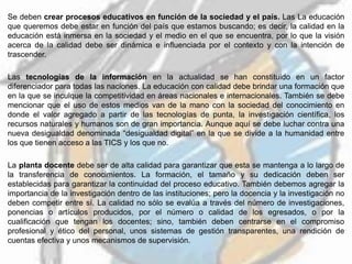 Se deben crear procesos educativos en función de la sociedad y el país. Las La educación
que queremos debe estar en función del país que estamos buscando; es decir, la calidad en la
educación está inmersa en la sociedad y el medio en el que se encuentra, por lo que la visión
acerca de la calidad debe ser dinámica e influenciada por el contexto y con la intención de
trascender.
Las tecnologías de la información en la actualidad se han constituido en un factor
diferenciador para todas las naciones. La educación con calidad debe brindar una formación que
en la que se inculque la competitividad en áreas nacionales e internacionales. También se debe
mencionar que el uso de estos medios van de la mano con la sociedad del conocimiento en
donde el valor agregado a partir de las tecnologías de punta, la investigación científica, los
recursos naturales y humanos son de gran importancia. Aunque aquí se debe luchar contra una
nueva desigualdad denominada “desigualdad digital” en la que se divide a la humanidad entre
los que tienen acceso a las TICS y los que no.
La planta docente debe ser de alta calidad para garantizar que esta se mantenga a lo largo de
la transferencia de conocimientos. La formación, el tamaño y su dedicación deben ser
establecidas para garantizar la continuidad del proceso educativo. También debemos agregar la
importancia de la investigación dentro de las instituciones; pero la docencia y la investigación no
deben competir entre sí. La calidad no sólo se evalúa a través del número de investigaciones,
ponencias o artículos producidos, por el número o calidad de los egresados, o por la
cualificación que tengan los docentes; sino, también deben centrarse en el compromiso
profesional y ético del personal, unos sistemas de gestión transparentes, una rendición de
cuentas efectiva y unos mecanismos de supervisión.
 