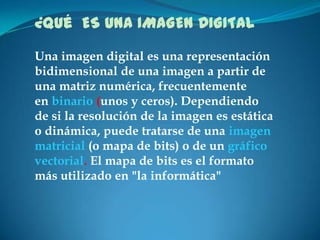 ¿Qué ES UNA IMAGEN DIGITAL
Una imagen digital es una representación
bidimensional de una imagen a partir de
una matriz num...