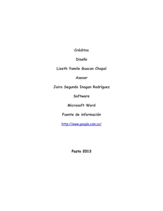Créditos
Diseño
Lizeth Yamile Guacan Chapal
Asesor
Jairo Segundo Inagan Rodríguez
Software
Microsoft Word
Fuente de información
http://www.google.com.co/
Pasto 2013
 