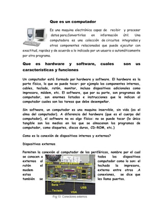 Que es un computador
Es una maquina electrónica capas de recibir y procesar
datos para,Convertirlos en información útil. Una
computadora es una colección de circuitos integrados y
otros componentes relacionados que puede ejecutar con
exactitud, rapidez y de acuerdo a lo indicado por un usuario o automáticamente
por otro programa.
Que es hardware y software, cuales son us
características y funciones
Un computador está formado por hardware y software. El hardware es la
parte física, lo que se puede tocar: por ejemplo los componentes internos,
cables, teclado, ratón, monitor, incluso dispositivos adicionales como
impresora, módem, etc. El software, que por su parte, son programas de
computador, son enormes listados e instrucciones que le indican al
computador cuales son las tareas que debe desempeñar.
Sin software, un computador es una maquina inservible, sin vida (es el
alma del computador). A diferencia del hardware (que es el cuerpo del
computador), el software no es algo físico: no se puede tocar (lo único
tangible son los medios en los que se almacenan los programas de
computador, como disquetes, discos duros, CD-ROM, etc.)
Como es la conexión de dispositivos internos y externos?
Dispositivos externos
Permiten la conexión al computador de los periféricos, nombre por el cual
se conocen a todos los dispositivos
externos al computador como lo son: el
ratón el techado la impresora,
modem externo entre otros .A
estas conexiones, se dice que
también se les llama puertos.
 