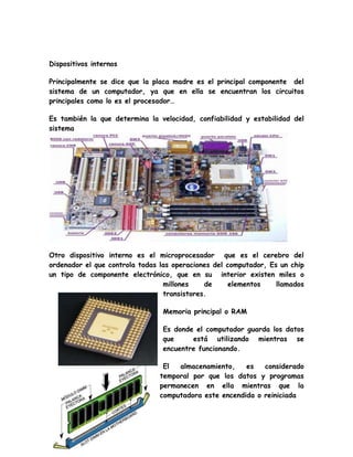 Dispositivos internos
Principalmente se dice que la placa madre es el principal componente del
sistema de un computador, ya que en ella se encuentran los circuitos
principales como lo es el procesador…
Es también la que determina la velocidad, confiabilidad y estabilidad del
sistema
Otro dispositivo interno es el microprocesador que es el cerebro del
ordenador el que controla todas las operaciones del computador, Es un chip
un tipo de componente electrónico, que en su interior existen miles o
millones de elementos llamados
transistores.
Memoria principal o RAM
Es donde el computador guarda los datos
que está utilizando mientras se
encuentre funcionando.
El almacenamiento, es considerado
temporal por que los datos y programas
permanecen en ella mientras que la
computadora este encendida o reiniciada
 