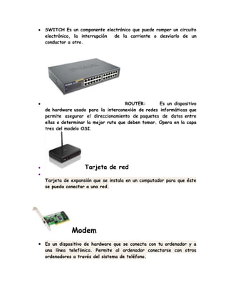 SWITCH Es un componente electrónico que puede romper un circuito
electrónico, la interrupción de la corriente o desviarlo de un
conductor a otro.
ROUTER: Es un dispositivo
de hardware usado para la interconexión de redes informáticas que
permite asegurar el direccionamiento de paquetes de datos entre
ellas o determinar la mejor ruta que deben tomar. Opera en la capa
tres del modelo OSI.
Tarjeta de red
Tarjeta de expansión que se instala en un computador para que éste
se pueda conectar a una red.
Modem
Es un dispositivo de hardware que se conecta con tu ordenador y a
una línea telefónica. Permite al ordenador conectarse con otros
ordenadores a través del sistema de teléfono.
 
