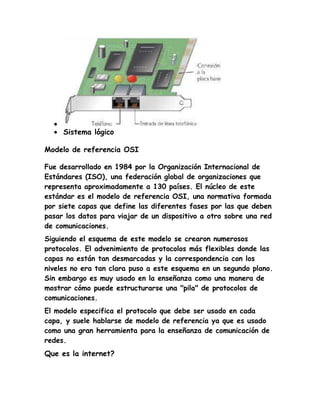Sistema lógico
Modelo de referencia OSI
Fue desarrollado en 1984 por la Organización Internacional de
Estándares (ISO), una federación global de organizaciones que
representa aproximadamente a 130 países. El núcleo de este
estándar es el modelo de referencia OSI, una normativa formada
por siete capas que define las diferentes fases por las que deben
pasar los datos para viajar de un dispositivo a otro sobre una red
de comunicaciones.
Siguiendo el esquema de este modelo se crearon numerosos
protocolos. El advenimiento de protocolos más flexibles donde las
capas no están tan desmarcadas y la correspondencia con los
niveles no era tan clara puso a este esquema en un segundo plano.
Sin embargo es muy usado en la enseñanza como una manera de
mostrar cómo puede estructurarse una "pila" de protocolos de
comunicaciones.
El modelo especifica el protocolo que debe ser usado en cada
capa, y suele hablarse de modelo de referencia ya que es usado
como una gran herramienta para la enseñanza de comunicación de
redes.
Que es la internet?
 