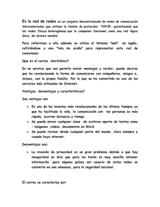 Es la red de redes es un conjunto descentralizado de redes de comunicación
interconectadas que utilizan la familia de protocolos TCP/IP, garantizando que
las redes físicas heterogéneas que la componen funcionen como una red lógica
única, de alcance mundial
Para referirnos a ella además se utiliza el término "web" en inglés,
refiriéndose a una "tela de araña" para representar esta red de
conexiones.
Que es el correo electrónico?
Es un servicio que nos permite enviar mensajes y recibir, puede decirse
que ha revolucionado la forma de comunicarse con compañeros, amigos e,
incluso, con la propia familia. Por lo que se ha convertido en uno de los
servicios más utilizados de Internet.
Ventajas, desventajas y características?
Sus ventajas son
Es uno de los inventos más revolucionados de los últimos tiempos ya
que ha facilitado la vida, la comunicación con las personas es más
rápida, acortan distancia y tiempo.
Se puede enviar cualquier clase de archivos aparte de textos como
: imágenes ,videos ,documentos en Word
Se puede revisar desde cualquier parte del mundo. claro siempre y
cuando haya internet.
Desventajas son:
La invasión de privacidad es un gran problema debido a que hay
inseguridad se dice que para los hacks es muy sencillo obtener
información .para algunos países ser usuario de estas redes se
convierte en una amenaza, para la seguridad nacional.
El correo se caracteriza por:
 