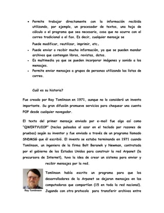 Permite trabajar directamente con la información recibida
utilizando, por ejemplo, un procesador de textos, una hoja de
cálculo o el programa que sea necesario, cosa que no ocurre con el
correo tradicional o el fax. Es decir, cualquier mensaje se
Puede modificar, reutilizar, imprimir, etc.
Puede enviar o recibir mucha información, ya que se pueden mandar
archivos que contengan libros, revistas, datos.
Es multimedia ya que se pueden incorporar imágenes y sonido a los
mensajes.
Permite enviar mensajes a grupos de personas utilizando las listas de
correo.
Cuál es su historia?
Fue creado por Ray Tomlinson en 1971, aunque no lo consideró un invento
importante. Su gran difusión promueve servicios para chequear una cuenta
POP desde cualquier navegador.
El texto del primer mensaje enviado por e-mail fue algo así como
“QWERTYUIOP” (teclas pulsadas al azar en el teclado por razones de
pruebas) según su inventor y fue enviado a través de un programa llamado
SNDMSG que él escribió. El invento se estaba terminando en 1971 cuando
Tomlinson, un ingeniero de la firma Bolt Beranek y Newman, contratada
por el gobierno de los Estados Unidos para construir la red Arpanet (la
precursora de Internet), tuvo la idea de crear un sistema para enviar y
recibir mensajes por la red.
Tomlinson había escrito un programa para que los
desarrolladores de la Arpanet se dejaran mensajes en las
computadoras que compartían (15 en toda la red nacional).
Jugando con otro protocolo para transferir archivos entre
 