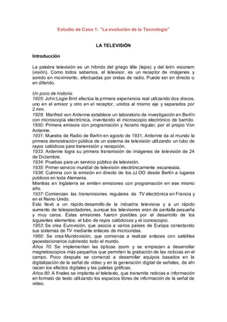 Estudio de Caso 1: “La evolución de la Tecnología” 
LA TELEVISIÓN 
Introducción 
La palabra televisión es un híbrido del griego têle (lejos) y del latín visionem 
(visión). Como todos sabemos, el televisor, es un receptor de imágenes y 
sonido en movimiento, efectuadas por ondas de radio. Puede ser en directo o 
en diferido. 
Un poco de historia: 
1925: John Logie Bird efectúa la primera experiencia real utilizando dos discos, 
uno en el emisor y otro en el receptor, unidos al mismo eje y separados por 
2 mm. 
1928: Manfred von Ardenne establece un laboratorio de investigación en Berlín 
con microscopía electrónica, inventando el microscopio electrónico de barrido. 
1930: Primera emisora con programación y horario regular, por el propio Von 
Ardenne. 
1931: Muestra de Radio de Berlín en agosto de 1931, Ardenne da al mundo la 
primera demostración pública de un sistema de televisión utilizando un tubo de 
rayos catódicos para transmisión y recepción. 
1933: Ardenne logra su primera transmisión de imágenes de televisión de 24 
de Diciembre. 
1934: Pruebas para un servicio público de televisión. 
1935: Primer servicio mundial de televisión electrónicamente escaneada. 
1936: Culmina con la emisión en directo de los JJ.OO desde Berlín a lugares 
públicos en toda Alemania. 
Mientras en Inglaterra se emiten emisiones con programación en ese mismo 
año. 
1937: Comienzan las transmisiones regulares de TV electrónica en Francia y 
en el Reino Unido. 
Esto llevó a un rápido desarrollo de la industria televisiva y a un rápido 
aumento de telespectadores, aunque los televisores eran de pantalla pequeña 
y muy caros. Estas emisiones fueron posibles por el desarrollo de los 
siguientes elementos: el tubo de rayos catódcicos y el iconoscopio. 
1953: Se crea Eurovisión, que asocia a varios países de Europa conectando 
sus sistemas de TV mediante enlaces de microondas. 
1960: Se crea Mundovisión, que comienza a realizar enlaces con satélites 
geoestacionarios cubriendo todo el mundo. 
Años 70: Se implementan las ópticas zoom y se empiezan a desarrollar 
magnetoscopios más pequeños que permiten la grabación de las noticias en el 
campo. Poco después se comenzó a desarrollar equipos basados en la 
digitalización de la señal de vídeo y en la generación digital de señales, de ahí 
nacen los efectos digitales y las paletas gráficas. 
Años 80: A finales se implanta el teletexto, que transmite noticias e información 
en formato de texto utilizando los espacios libres de información de la señal de 
vídeo. 
 