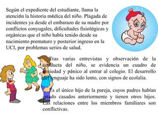 Tras varias entrevistas y observación de la
conducta del niño, se evidencia un cuadro de
ansiedad y pánico al entrar al colegio. El desarrollo
del lenguaje ha sido lento, con signos de ecolalia.
Es el único hijo de la pareja, cuyos padres habían
estado casados anteriormente y tienen otros hijos.
Las relaciones entre los miembros familiares son
conflictivas.
Según el expediente del estudiante, llama la
atención la historia médica del niño. Plagada de
incidentes ya desde el embarazo de su madre por
conflictos conyugales, dificultades fisiológicas y
orgánicas que el niño había tenido desde su
nacimiento prematuro y posterior ingreso en la
UCI, por problemas serios de salud.
 