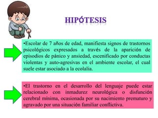 •El trastorno en el desarrollo del lenguaje puede estar
relacionado con inmadurez neurológica o disfunción
cerebral mínima, ocasionada por su nacimiento prematuro y
agravado por una situación familiar conflictiva.
•Escolar de 7 años de edad, manifiesta signos de trastornos
psicológicos expresados a través de la aparición de
episodios de pánico y ansiedad, escenificado por conductas
violentas y auto-agresivas en el ambiente escolar, el cual
suele estar asociado a la ecolalia.
 