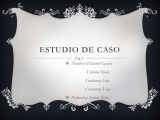 ESTUDIO DE CASO
 Nombres: Elisabet Cayuleo
Victoria Ojeda.
Constanza Soto.
Constanza Vega.
 Profesor(a): Estela Socías.
 