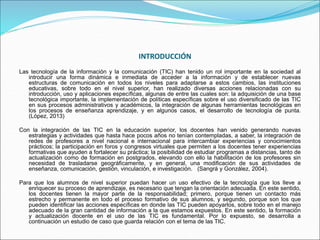INTRODUCCIÓN
Las tecnología de la información y la comunicación (TIC) han tenido un rol importante en la sociedad al
introducir una forma dinámica e inmediata de acceder a la información y de establecer nuevas
estructuras de comunicación en todos los niveles para adaptarse a estos cambios, las instituciones
educativas, sobre todo en el nivel superior, han realizado diversas acciones relacionadas con su
introducción, uso y aplicaciones específicas, algunas de entre las cuales son: la adquisición de una base
tecnológica importante, la implementación de políticas específicas sobre el uso diversificado de las TIC
en sus procesos administrativos y académicos, la integración de algunas herramientas tecnológicas en
los procesos de enseñanza aprendizaje, y en algunos casos, el desarrollo de tecnología de punta.
(López, 2013)
Con la integración de las TIC en la educación superior, los docentes han venido generando nuevas
estrategias y actividades que hasta hace pocos años no tenían contempladas, a saber, la integración de
redes de profesores a nivel nacional e internacional para intercambiar experiencias y conocimientos
prácticos; la participación en foros y congresos virtuales que permiten a los docentes tener experiencias
formativas que ayuden a fortalecer su práctica; la posibilidad de estudiar programas a distancias, tanto de
actualización como de formación en postgrados, elevando con ello la habilitación de los profesores sin
necesidad de trasladarse geográficamente, y en general, una modificación de sus actividades de
enseñanza, comunicación, gestión, vinculación, e investigación. (Sangrá y González, 2004).
Para que los alumnos de nivel superior puedan hacer un uso efectivo de la tecnología que los lleve a
enriquecer su proceso de aprendizaje, es necesario que tengan la orientación adecuada. En este sentido,
los docentes tienen la mayor parte de la responsabilidad; primero, porque tienen un contacto más
estrecho y permanente en todo el proceso formativo de sus alumnos, y segundo, porque son los que
pueden identificar las acciones específicas en donde las TIC pueden apoyarlos, sobre todo en el manejo
adecuado de la gran cantidad de información a la que estamos expuestos. En este sentido, la formación
y actualización docente en el uso de las TIC es fundamental. Por lo expuesto, se desarrolla a
continuación un estudio de caso que guarda relación con el tema de las TIC.
 