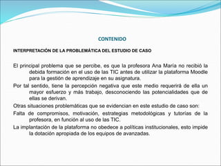 CONTENIDO
INTERPRETACIÓN DE LA PROBLEMÁTICA DEL ESTUDIO DE CASO
El principal problema que se percibe, es que la profesora Ana María no recibió la
debida formación en el uso de las TIC antes de utilizar la plataforma Moodle
para la gestión de aprendizaje en su asignatura.
Por tal sentido, tiene la percepción negativa que este medio requerirá de ella un
mayor esfuerzo y más trabajo, desconociendo las potencialidades que de
ellas se derivan.
Otras situaciones problemáticas que se evidencian en este estudio de caso son:
Falta de compromisos, motivación, estrategias metodológicas y tutorías de la
profesora, en función al uso de las TIC.
La implantación de la plataforma no obedece a políticas institucionales, esto impide
la dotación apropiada de los equipos de avanzadas.
 