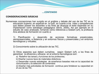 ….CONTENIDO
CONSIDERACIONES BÁSICAS
Numerosas concepciones han surgido en el análisis y debate del uso de las TIC en la
educación superior, en especial en la EaD, en cuanto a los roles y competencias
que deben poseer los docentes a los fines de alcanzar el éxito esperado en su
implantación como estrategia pedagógica (Silvio, 2000). Así por ejemplo en el
estudio de caso analizado, tomando como referencia a Gisbert (s/f), la profesora
Ana adolece de formación en cuanto a:
1) Planificación y desarrollo de acciones formativas presénciales,
semipresenciales, a distancia y en entornos físicos y presenciales y en entornos
tecnológicos y virtuales;
2) Conocimiento sobre la utilización de las TIC.
3) Otros aspectos que deben cumplirse, según Gisbert (s/f), a los fines de
garantizar la eficiencia y eficacia en el entorno tecnológicos son:
a) Redefinir las tareas y funciones de los profesores;
b) Diseñar nuevos tipos de materiales didácticos;
c) Desarrollar nuevas estrategias de enseñanza basadas más en la capacidad de
comunicación y la selección de contenidos
d) Diseñar más actividades de formación continua para fortalecer su capacidad en
el uso de las TIC.
 