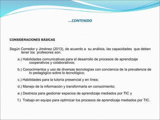 CONSIDERACIONES BÁSICAS
Según Corredor y Jiménez (2013), de acuerdo a su análisis, las capacidades que deben
tener los profesores son:
a.) Habilidades comunicativas para el desarrollo de procesos de aprendizaje
cooperativos y colaborativos;
b.) Conocimientos y uso de diversas tecnologías con conciencia de la prevalencia de
lo pedagógico sobre lo tecnológico;
c.) Habilidades para la tutoría presencial y en línea;
d.) Manejo de la información y transformarla en conocimiento;
e.) Destreza para gestionar espacios de aprendizaje mediados por TIC y
f.) Trabajo en equipo para optimizar los procesos de aprendizaje mediados por TIC.
….CONTENIDO
 
