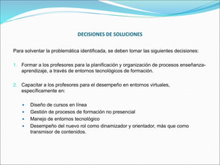 DECISIONES DE SOLUCIONES
Para solventar la problemática identificada, se deben tomar las siguientes decisiones:
1. Formar a los profesores para la planificación y organización de procesos enseñanza-
aprendizaje, a través de entornos tecnológicos de formación.
2. Capacitar a los profesores para el desempeño en entornos virtuales,
específicamente en:
 Diseño de cursos en línea
 Gestión de procesos de formación no presencial
 Manejo de entornos tecnológico
 Desempeño del nuevo rol como dinamizador y orientador, más que como
transmisor de contenidos.
 
