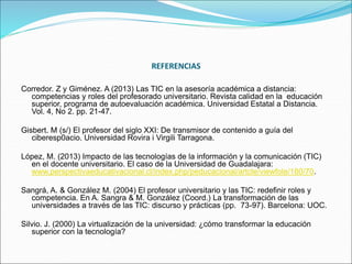 REFERENCIAS
Corredor. Z y Giménez. A (2013) Las TIC en la asesoría académica a distancia:
competencias y roles del profesorado universitario. Revista calidad en la educación
superior, programa de autoevaluación académica. Universidad Estatal a Distancia.
Vol. 4, No 2. pp. 21-47.
Gisbert. M (s/) El profesor del siglo XXI: De transmisor de contenido a guía del
ciberesp0acio. Universidad Rovira i Virgili Tarragona.
López, M. (2013) Impacto de las tecnologías de la información y la comunicación (TIC)
en el docente universitario. El caso de la Universidad de Guadalajara:
www.perspectivaeducativacional.cl/index.php/peducacional/artcle/viewfole/180/70.
Sangrá, A. & González M. (2004) El profesor universitario y las TIC: redefinir roles y
competencia. En A. Sangra & M. González (Coord.) La transformación de las
universidades a través de las TIC: discurso y prácticas (pp. 73-97). Barcelona: UOC.
Silvio. J. (2000) La virtualización de la universidad: ¿cómo transformar la educación
superior con la tecnología?
 