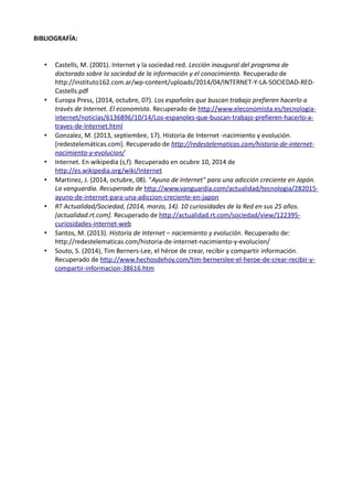 BIBLIOGRAFÍA: 
• Castells, M. (2001). Internet y la sociedad red. Lección inaugural del programa de 
doctorado sobre la sociedad de la información y el conocimiento. Recuperado de 
http://instituto162.com.ar/wp-content/uploads/2014/04/INTERNET-Y-LA-SOCIEDAD-RED-Castells. 
pdf 
• Europa Press, (2014, octubre, 07). Los españoles que buscan trabajo prefieren hacerlo a 
través de Internet. El economista. Recuperado de http://www.eleconomista.es/tecnologia-internet/ 
noticias/6136896/10/14/Los-espanoles-que-buscan-trabajo-prefieren-hacerlo-a-traves- 
de-Internet.html 
• Gonzalez, M. (2013, septiembre, 17). Historia de Internet -nacimiento y evolución. 
[redestelemáticas.com]. Recuperado de http://redestelematicas.com/historia-de-internet-nacimiento- 
y-evolucion/ 
• Internet. En wikipedia (s,f). Recuperado en ocubre 10, 2014 de 
http://es.wikipedia.org/wiki/Internet 
• Martinez, J. (2014, octubre, 08). "Ayuno de Internet" para una adicción creciente en Japón. 
La vanguardia. Recuperado de http://www.vanguardia.com/actualidad/tecnologia/282015- 
ayuno-de-internet-para-una-adiccion-creciente-en-japon 
• RT Actualidad/Sociedad, (2014, marzo, 14). 10 curiosidades de la Red en sus 25 años. 
[actualidad.rt.com]. Recuperado de http://actualidad.rt.com/sociedad/view/122395- 
curiosidades-internet-web 
• Santos, M. (2013). Historia de Internet – naciemiento y evolución. Recuperado de: 
http://redestelematicas.com/historia-de-internet-nacimiento-y-evolucion/ 
• Souto, S. (2014), Tim Berners-Lee, el héroe de crear, recibir y compartir información. 
Recuperado de http://www.hechosdehoy.com/tim-bernerslee-el-heroe-de-crear-recibir-y-compartir- 
informacion-38616.htm 
