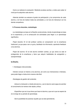 -Como se realizara la evaluación: Mediante pruebas escritas y orales para saber el
nivel que ha adquirido cada alumno.


  -Además también se evaluara el grado de participación y de compromiso de cada
alumno, a la hora de realizar todas las actividades y a la hora de interactuar con los
demás compañeros.


  9. Procesos docentes, metodología:


  -La metodología se basa en la filosofía constructivista, donde el aprendizaje se basa
en la experiencia y en la consecución de actividades para llegar a un aprendizaje
significativo.


  -Papel docente: El rol del profesor cambia en comparación con la enseñanza
tradicional, ya que pasa a ser un guía y facilitador de información, aportando feedback
a los alumnos.


  -Papel del alumno: El rol del alumno también cambia, ya que ahora es este el
protagonista de la enseñanza y tiene que adquirir habilidades de autogestión y
autoaprendizaje


b) Diseño.


  1. Estrategias instruccionales.


  -Intentar conocer al máximo a los alumnos, así como sus motivaciones e intereses,
para poder llegar a todos de la manera más fácil.


  -Estrategias de gestión del contenido:


     -Activar la motivación e interés del alumno, y así el alumno será capaz de asimilar
el conocimiento de manera más rápida y eficaz.


     -Especificar que es lo que tiene que hacer el alumno y que es lo que se espera de
el a lo largo de su periodo de aprendizaje.


     -Dar la posibilidad de practicar aquello que se esta aprendiendo.


                                                                                     10
 