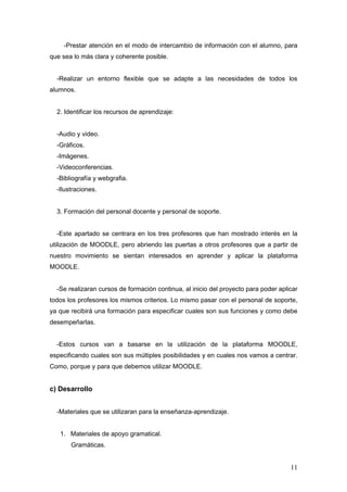 -Prestar atención en el modo de intercambio de información con el alumno, para
que sea lo más clara y coherente posible.


  -Realizar un entorno flexible que se adapte a las necesidades de todos los
alumnos.


  2. Identificar los recursos de aprendizaje:


  -Audio y video.
  -Gráficos.
  -Imágenes.
  -Videoconferencias.
  -Bibliografía y webgrafia.
  -Ilustraciones.


  3. Formación del personal docente y personal de soporte.


  -Este apartado se centrara en los tres profesores que han mostrado interés en la
utilización de MOODLE, pero abriendo las puertas a otros profesores que a partir de
nuestro movimiento se sientan interesados en aprender y aplicar la plataforma
MOODLE.


  -Se realizaran cursos de formación continua, al inicio del proyecto para poder aplicar
todos los profesores los mismos criterios. Lo mismo pasar con el personal de soporte,
ya que recibirá una formación para especificar cuales son sus funciones y como debe
desempeñarlas.


  -Estos cursos van a basarse en la utilización de la plataforma MOODLE,
especificando cuales son sus múltiples posibilidades y en cuales nos vamos a centrar.
Como, porque y para que debemos utilizar MOODLE.


c) Desarrollo


  -Materiales que se utilizaran para la enseñanza-aprendizaje.


   1. Materiales de apoyo gramatical.
       Gramáticas.


                                                                                     11
 