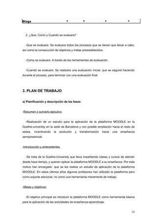 Blogs                             *            *                *               *



  2. ¿Que, Como y Cuando se evaluara?


  -Que se evaluara: Se evaluara todos los procesos que se tienen que llevar a cabo,
así como la consecución de objetivos y metas preestablecidos.


  -Como se evaluara: A través de las herramientas de evaluación.


  -Cuando se evaluara: Se realizara una evaluación inicial, que se seguirá haciendo
durante el proceso, para terminar con una evaluación final.




3. PLAN DE TRABAJO

a) Planificación y descripción de las fases:


-Resumen o sumario ejecutivo


  -Realización de un estudio para la aplicación de la plataforma MOODLE en la
Goethe-university en la sede de Barcelona y con posible ampliación hacia el resto de
sedes,   incentivando   la   evolución   y   transformación   hacia   una   enseñanza
semipresencial.


-Introducción y antecedentes


  -Se trata de la Goethe-University que lleva impartiendo clases y cursos de alemán
desde hace tiempo, y quieren aplicar la plataforma MOODLE a su enseñanza. Por este
motivo han encargado que se les realice un estudio de aplicación de la plataforma
MOODLE. En estos últimos años algunos profesores han utilizado la plataforma pero
como soporte adicional, no como una herramienta meramente de trabajo.


-Metas y objetivos:


  -El objetivo principal es introducir la plataforma MOODLE como herramienta básica
para la aplicación de las actividades de enseñanza-aprendizaje.


                                                                                    14
 