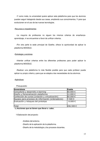 -Y como meta, la universidad quiere aplicar esta plataforma para que los alumnos
puedan seguir trabajando desde sus casas, ampliando sus conocimientos; Y para que
evolucionen en el uso de las nuevas tecnologías.


-Recursos e impedimentos


  -La mayoría de profesores no siguen los mismos criterios de enseñanza-
aprendizaje, ni se encuentran a favor de unificar criterios.


  -Por otra parte la sede principal de Goethe, ofrece la oportunidad de aplicar la
plataforma MOODLE.


-Estrategia y acciones


  -Intentar unificar criterios entre los diferentes profesores para poder aplicar la
plataforma MOODLE.


  -Realizar una plataforma lo más flexible posible para que cada profesor pueda
aplicar su propio criterio y para que se adapte a las necesidades de los alumnos.


-Apéndices:


  Presupuesto:
Inversions                                                      Coste
Consultoría y desarrollo e-learning                             60.000 €
Diseño y Personalización plataforma                             12.000 €
Confección de cursos (creación y virtualización)                60.000 €
Equipos para procesos de información (ordenadores)              7.500 €
Evaluación y retoques del prototipo                              8.000 €

Total                                                           246.500 €
 b) Acciones que se tienen que llevar a cabo:


  1-Elaboración del proyecto:


          -Análisis del entorno.
          -Diseño de la aplicación de la plataforma.
          -Diseño de la metodología y los procesos docentes.


                                                                                    15
 