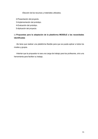 -Elección de los recursos y materiales utilizados.


  2-Presentación del proyecto.
  3-Implementación del prototipo.
  4-Evaluación del prototipo.
  5-Aplicación del proyecto.


c) Propuestas para la adaptación de la plataforma MOODLE a las necesidades
identificadas


  -Se tiene que realizar una plataforma flexible para que se pueda aplicar a todos los
niveles y grupos.


  -Intentar que la propuesta no sea una carga de trabajo para los profesores, sino una
herramienta para facilitar su trabajo.




                                                                                   16
 