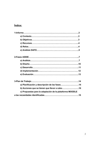 Índice:


1-Informe……………………………………………………………………….3
     a) Contexto…………………………………………………………….3
     b) Objetivos……………………………………………………………3
     c) Recursos…………………………………………………………....4
     d) Retos………………………………………………………………...4
     e) Análisis DAFO……………………………………………………...5


2-Fases ADDIE………………………………………………………………...7
     a) Análisis………………………………………………………………7
     b) Diseño……………………………………………………………….10
     c) Desarrollo…………………………………………………………...11
     d) Implementación……………………………………………………12
     e) Evaluación………………………………………………................13


3-Plan de Trabajo……………………………………………………………..14
     a) Planificación y descripción de las fases………………………14
     b) Acciones que se tienen que llevar a cabo…………………….16
     c) Propuestas para la adaptación de la plataforma MOODLE
a las necesidades identificadas……………………………………………16




                                                                2
 