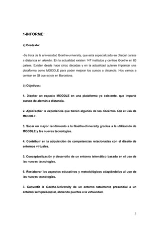 1-INFORME:

a) Contexto:


-Se trata de la universidad Goethe-university, que esta especializada en ofrecer cursos
a distancia en alemán. En la actualidad existen 147 institutos y centros Goethe en 83
países. Existen desde hace cinco décadas y en la actualidad quieren implantar una
plataforma como MOODLE para poder mejorar los cursos a distancia. Nos vamos a
centrar en GI que existe en Barcelona.


b) Objetivos:


1. Diseñar un espacio MOODLE en una plataforma ya existente, que imparte
cursos de alemán a distancia.


2. Aprovechar la experiencia que tienen algunos de los docentes con el uso de
MOODLE.


3. Sacar un mayor rendimiento a la Goethe-University gracias a la utilización de
MOODLE y las nuevas tecnologías.


4. Contribuir en la adquisición de competencias relacionadas con el diseño de
entornos virtuales.


5. Conceptualización y desarrollo de un entorno telemático basado en el uso de
las nuevas tecnologías.


6. Reelaborar los aspectos educativos y metodológicos adaptándolos al uso de
las nuevas tecnologías.


7. Convertir la Goethe-University de un entorno totalmente presencial a un
entorno semipresencial, abriendo puertas a la virtualidad.




                                                                                     3
 