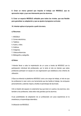 8. Crear un marco general que impulse el trabajo con MOODLE, que se
aproveche mejor y que sea interesante para los alumnos.


9. Crear un espacio MOODLE utilizable para todos los niveles, que sea flexible
para garantizar su adaptación y que se ajuste al programa curricular.


10. Intentar aplicar el proyecto a partir de enero.


c) Recursos:


1. MOODLE
2. Correo electrónico.
3. Teléfono
4. Audio y video.
5. Gráficos.
6. Imágenes.
7. Videoconferencias.
8. Bibliografía y webgrafia.


d) Retos:


1-Intentar llevar a cabo la implantación de un curso a través de MOODLE con la
participación individual del profesorado, por lo tanto el reto es intentar que estos
profesores participen en equipo en una organización que establezca unos criterios de
utilización.


2-Que se entienda la plataforma MOODLE como una carga de trabajo, el reto es que
los profesores lo vean como una herramienta que les facilita el trabajo, los enriquece
personalmente y además mejora y facilita el aprendizaje del alumnado.


3-En el diseño del espacio no solamente hay que tener en cuenta a los alumnos, sino
también a los profesores, todos ellos más grandes que los alumnos.


4-Las posibilidades de adaptación de un profesorado con poca experiencia en la
enseñanza y el aprendizaje telemático.


5-Utilización de MOODLE.


                                                                                    4
 