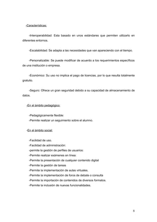 -Características:


     -Interoperabilidad: Esta basado en unos estándares que permiten utilizarlo en
diferentes entornos.


     -Escalabilidad: Se adapta a las necesidades que van apareciendo con el tiempo.


     -Personalizable: Se puede modificar de acuerdo a los requerimientos específicos
de una institución o empresa.


     -Económico: Su uso no implica el pago de licencias, por lo que resulta totalmente
gratuito.


     -Seguro: Ofrece un gran seguridad debido a su capacidad de almacenamiento de
datos.


   -En el ámbito pedagógico:


     -Pedagógicamente flexible:
     -Permite realizar un seguimiento sobre el alumno.


   -En el ámbito social:


     -Facilidad de uso.
     -Facilidad de administración:
     -permite la gestión de perfiles de usuarios:
     -Permite realizar exámenes en línea:
     -Permite la presentación de cualquier contenido digital
     -Permite la gestión de tareas
     -Permite la implementación de aulas virtuales.
     -Permite la implementación de foros de debate o consulta
     -Permite la importación de contenidos de diversos formatos.
     -Permite la inclusión de nuevas funcionalidades.




                                                                                      8
 