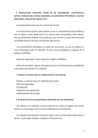 6. Restricciones existentes: (Edad de los participantes, conocimientos
previos, motivaciones, tiempo disponible, conocimientos informáticos, recursos
disponibles, personal de soporte, etc.)


  -Los participantes tienen que ser mayores de 16 años.


  -Los conocimientos previos sobre alemán no son un requerimiento imprescindible ya
que se realizan cursos desde nivel 0; En caso de tener conocimiento sobre alemán,
hay que demostrarlo mediante una prueba que dura una hora y a partir de esta prueba
se predeterminara al nivel que corresponde cada alumno.


  -Los conocimientos informáticos no deben ser una barrera, ya que se impartirá un
curso introductorio sobre la utilización de las nuevas tecnologías en especial de la
plataforma MOODLE.


  -Recursos disponibles: Correo electrónico, teléfono, MOODLE.


  -Personal de soporte: Alguien encargado del buen funcionamiento de la plataforma
y otra persona de atención al ciudadano.


  7. Analizar los pasos para la implementación del proyecto


  -Realizar un estudio previo de viabilidad del proyecto.
  -Recursos disponibles.
  -Prototipo-test.
  -Evaluación del prototipo test.
  -Implementación del proyecto


  8. Evaluación de los conocimientos adquiridos por los estudiantes.


  -Se realizara una evaluación sumativa teniendo en cuenta el progreso del alumno,
siempre y cuando llegue a los mínimos establecidos por los profesores.


  -Se realizara una evaluación inicial para saber cual es el nivel desde donde parte el
alumno, y para poder comparar resultados al final del curso.




                                                                                     9
 