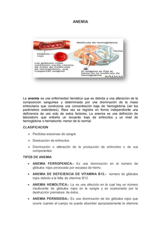 ANEMIA
La anemia es una enfermedad hemática que es debida a una alteración de la
composición sanguínea y determinada por una disminución de la masa
eritrocitaria que condiciona una concentración baja de hemoglobina (ver los
parámetros estándares). Rara vez se registra en forma independiente una
deficiencia de uno solo de estos factores. La anemia es una definición de
laboratorio que entraña un recuento bajo de eritrocitos y un nivel de
hemoglobina o hematocrito menor de lo normal.
CLASIFICACION
 Perdidas excesivas de sangre
 Destrucción de eritrocitos
 Disminución o alteración de la producción de eritrocitos o de sus
componentes
TIPOS DE ANEMIA
 ANEMIA FERROPENICA.- Es una disminución en el número de
glóbulos rojos provocada por escasez de hierro.
 ANEMIA DE DEFICIENCIA DE VITAMINA B12.- número de glóbulos
rojos debido a la falta de vitamina B12
 ANEMIA HEMOLITICA.- La es una afección en la cual hay un número
insuficiente de glóbulos rojos en la sangre y es ocasionada por la
destrucción prematura de éstos.
 ANEMIA PERNISIOSA.- Es una disminución de los glóbulos rojos que
ocurre cuando el cuerpo no puede absorber apropiadamente la vitamina
 