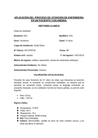 APLICACIÓN DEL PROCESO DE ATENCIÓN DE ENFERMERIA
EN UN PACIENTE CON ANEMIA.
HISTORIA CLINICA
Datos de identidad:
Nombres: N.N. Apellidos: N.N.
Sexo: Femenino Edad: 31 años
Lugar de residencia: Santa Elena
N° Clínica: 0911976736 Cama: 19
Estado civil: casada F. de ingreso: 15/01/2014
Motivo de ingreso: cefalea, taquicardia, disnea de moderados esfuerzos.
Antecedentes familiares: No refiere
Antecedentes Personales: Anemia
VALORACION CEFALOCAUDAL
Paciente de sexo femenino de 31 años de edad, que descansa en posición
decúbito dorsal, al momento en condiciones inestables, se observa que la
paciente se encuentra limpia, consiente posee un lenguaje coherente, se
encuentra tranquila, es de contextura normal con facies pálidas, su piel de color
trigueña.
 Peso: 52 kg
 Talla: 1.54 cm
Signos vitales:
 Temperatura: 37.6ºC
 Pulso: 94 x’
 Respiración: 16 x’
 Presión Arterial: 90/60 mmHg
 Piel: Poco Hidratada.
 Cabeza: Normocéfalo, cabello es lacio de color castaño oscuro, y sin
nada que llame la atención.
 