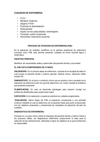 CUIDADOS DE ENFERMERIA
• C.S.V
• Mantener Eutermia
• Oxigeno P.R.N
• Promover la deambulación
• Dieta general
• Ayuda con los autocuidados: baño/higiene
• Fomentar confort al paciente.
• Administrar medicación prescrita.
PROCESO DE ATENCION DE ENFERMERIA(PAE)
Es la aplicación de métodos científicos en la práctica asistencial de enfermería
conocida como PAE este permite presentar cuidados de forma racional lógica y
sistemática.
OBJETIVO PRINCIPAL
Identificar las necesidades reales y potenciales del paciente familia y comunidad.
EL PAE ESTACOMPRENDIDO DE 5 FACES.
VALORACION. Es la primera etapa de enfermería, consiste en la recogida de datos lo
cual incluye al paciente familia y entorno ejemplo. Historia clínica, valoración céfalo
caudal. Etc .
DIAGNOSTICO. Es el juicio o condición clínica que se produce como resultado de la
valoración de enfermería este nos permite determinar con mayor claridad el problema
que presenta el paciente.
PLANIFICACION. En esta se desarrolla estrategias para prevenir corregir los
problemas identificados para proporcionar salud.
EJECUCION. Es la realización o puesta en práctica los cuidados programados.
EVALUACION. Última Etapa del PAE la evaluación corresponde a una actividad
continua mediante el cual se determina con el paciente hasta qué punto se alcanzado
con los objetivos propuestos y previamente los resultados de aplicación del plan de
cuidados.
DIAGNOSTICO DE ENFERMERIA.
Consiste en un juicio clínico sobre la respuesta del paciente familia y entorno frente a
los procesos vitales, los diagnósticos enfermeros proporcionan la base para la
selección de las intervenciones, destinada a lograr los objetivos en lo que la enfermera
es responsable.
 