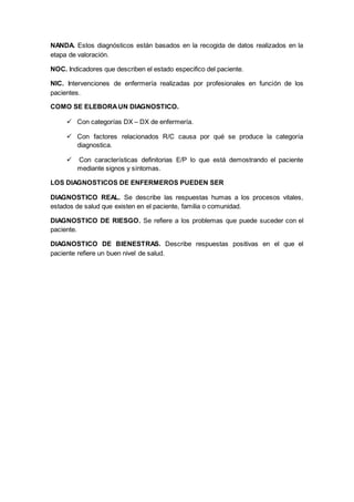 NANDA. Estos diagnósticos están basados en la recogida de datos realizados en la
etapa de valoración.
NOC. Indicadores que describen el estado especifico del paciente.
NIC. Intervenciones de enfermería realizadas por profesionales en función de los
pacientes.
COMO SE ELEBORAUN DIAGNOSTICO.
 Con categorías DX – DX de enfermería.
 Con factores relacionados R/C causa por qué se produce la categoría
diagnostica.
 Con características definitorias E/P lo que está demostrando el paciente
mediante signos y síntomas.
LOS DIAGNOSTICOS DE ENFERMEROS PUEDEN SER
DIAGNOSTICO REAL. Se describe las respuestas humas a los procesos vitales,
estados de salud que existen en el paciente, familia o comunidad.
DIAGNOSTICO DE RIESGO. Se refiere a los problemas que puede suceder con el
paciente.
DIAGNOSTICO DE BIENESTRAS. Describe respuestas positivas en el que el
paciente refiere un buen nivel de salud.
 