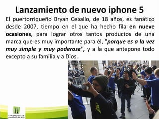 Lanzamiento de nuevo iphone 5
El puertorriqueño Bryan Ceballo, de 18 años, es fanático
desde 2007, tiempo en el que ha hecho fila en nueve
ocasiones, para lograr otros tantos productos de una
marca que es muy importante para él, "porque es a la vez
muy simple y muy poderosa", y a la que antepone todo
excepto a su familia y a Dios.
 