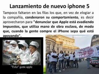 Lanzamiento de nuevo iphone 5
Tampoco faltaron en las filas los que, en vez de elogiar a
la compañía, condenaron su comportamiento, es decir
aprovecharon para "denunciar que Apple está evadiendo
impuestos, que utiliza mano de obra esclava, de modo
que, cuando la gente compre el iPhone sepa qué está
apoyando".
 