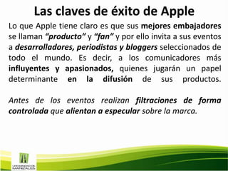 Las claves de éxito de Apple
Lo que Apple tiene claro es que sus mejores embajadores
se llaman “producto” y “fan” y por ello invita a sus eventos
a desarrolladores, periodistas y bloggers seleccionados de
todo el mundo. Es decir, a los comunicadores más
influyentes y apasionados, quienes jugarán un papel
determinante en la difusión de sus productos.

Antes de los eventos realizan filtraciones de forma
controlada que alientan a especular sobre la marca.
 
