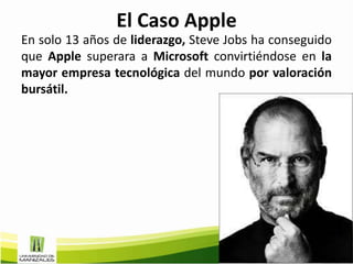 El Caso Apple
En solo 13 años de liderazgo, Steve Jobs ha conseguido
que Apple superara a Microsoft convirtiéndose en la
mayor empresa tecnológica del mundo por valoración
bursátil.
 
