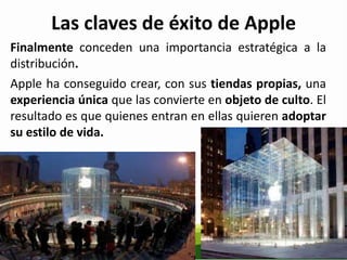 Las claves de éxito de Apple
Finalmente conceden una importancia estratégica a la
distribución.
Apple ha conseguido crear, con sus tiendas propias, una
experiencia única que las convierte en objeto de culto. El
resultado es que quienes entran en ellas quieren adoptar
su estilo de vida.
 