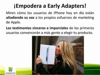¡Empodera a Early Adapters!
Miren cómo los usuarios de iPhone hoy en día están
añadiendo su voz a los propios esfuerzos de marketing
de Apple.
Los testimonios sinceros e imparciales de los primeros
usuarios convencerán a más gente a elegir tu producto.
 