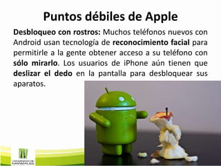 Puntos débiles de Apple
Desbloqueo con rostros: Muchos teléfonos nuevos con
Android usan tecnología de reconocimiento facial para
permitirle a la gente obtener acceso a su teléfono con
sólo mirarlo. Los usuarios de iPhone aún tienen que
deslizar el dedo en la pantalla para desbloquear sus
aparatos.
 