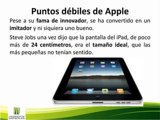 Puntos débiles de Apple
Pese a su fama de innovador, se ha convertido en un
imitador y ni siquiera uno bueno.
Steve Jobs una vez dijo que la pantalla del iPad, de poco
más de 24 centímetros, era el tamaño ideal, que las
más pequeñas no tenían sentido.
 