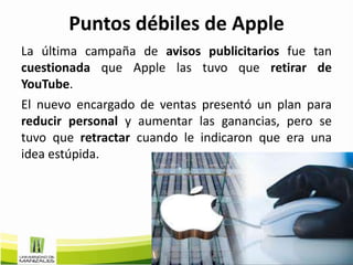 Puntos débiles de Apple
La última campaña de avisos publicitarios fue tan
cuestionada que Apple las tuvo que retirar de
YouTube.
El nuevo encargado de ventas presentó un plan para
reducir personal y aumentar las ganancias, pero se
tuvo que retractar cuando le indicaron que era una
idea estúpida.
 