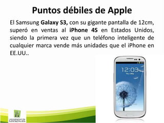 Puntos débiles de Apple
El Samsung Galaxy S3, con su gigante pantalla de 12cm,
superó en ventas al iPhone 4S en Estados Unidos,
siendo la primera vez que un teléfono inteligente de
cualquier marca vende más unidades que el iPhone en
EE.UU..
 