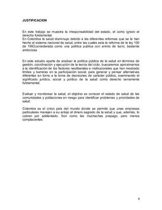8
JUSTIFICACION
En este trabajo se muestra la irresponsabilidad del estado, el como ignoro el
derecho fundamental.
En Colombia la salud disminuyo debido a las diferentes reformas que se le han
hecho al sistema nacional de salud, entre las cuales esta la reforma de la ley 100
de 1993,considerada como una política publica con animo de lucro, bastante
ambiciosa
En este estudio aparte de analizar la política pública de la salud en términos de
gestión, coordinación y ejecución de la teoría del ciclo, buscaremos aproximarnos
a la identificación de los factores neoliberales e institucionales que han mostrado
límites y barreras en la participación social, para generar y pensar alternativas
diferentes en torno a la toma de decisiones de carácter público, examinando el
significado jurídico, social y político de la salud como derecho seriamente
fundamental.
Evaluar y monitorear la salud, el objetivo es conocer el estado de salud de las
comunidades y poblaciones en riesgo para identificar problemas y prioridades de
salud.
Colombia es el único país del mundo donde se permite que unas empresas
particulares manejen a su antojo el dinero sagrado de la salud y que, además, lo
cobren por adelantado. Son como las muchachas prepago, pero menos
complacientes
 