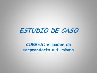 ESTUDIO DE CASO

  CURVES: el poder de
 sorprenderte a ti misma
 