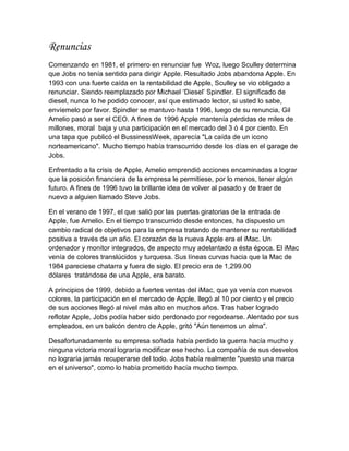 Renuncias
Comenzando en 1981, el primero en renunciar fue Woz, luego Sculley determina
que Jobs no tenía sentido para dirigir Apple. Resultado Jobs abandona Apple. En
1993 con una fuerte caída en la rentabilidad de Apple, Sculley se vio obligado a
renunciar. Siendo reemplazado por Michael „Diesel‟ Spindler. El significado de
diesel, nunca lo he podido conocer, así que estimado lector, si usted lo sabe,
envíemelo por favor. Spindler se mantuvo hasta 1996, luego de su renuncia, Gil
Amelio pasó a ser el CEO. A fines de 1996 Apple mantenía pérdidas de miles de
millones, moral baja y una participación en el mercado del 3 ó 4 por ciento. En
una tapa que publicó el BussinessWeek, aparecía "La caída de un icono
norteamericano". Mucho tiempo había transcurrido desde los días en el garage de
Jobs.

Enfrentado a la crisis de Apple, Amelio emprendió acciones encaminadas a lograr
que la posición financiera de la empresa le permitiese, por lo menos, tener algún
futuro. A fines de 1996 tuvo la brillante idea de volver al pasado y de traer de
nuevo a alguien llamado Steve Jobs.

En el verano de 1997, el que salió por las puertas giratorias de la entrada de
Apple, fue Amelio. En el tiempo transcurrido desde entonces, ha dispuesto un
cambio radical de objetivos para la empresa tratando de mantener su rentabilidad
positiva a través de un año. El corazón de la nueva Apple era el iMac. Un
ordenador y monitor integrados, de aspecto muy adelantado a ésta época. El iMac
venía de colores translúcidos y turquesa. Sus líneas curvas hacia que la Mac de
1984 pareciese chatarra y fuera de siglo. El precio era de 1,299.00
dólares tratándose de una Apple, era barato.

A principios de 1999, debido a fuertes ventas del iMac, que ya venía con nuevos
colores, la participación en el mercado de Apple, llegó al 10 por ciento y el precio
de sus acciones llegó al nivel más alto en muchos años. Tras haber logrado
reflotar Apple, Jobs podía haber sido perdonado por regodearse. Alentado por sus
empleados, en un balcón dentro de Apple, gritó "Aún tenemos un alma".

Desafortunadamente su empresa soñada había perdido la guerra hacía mucho y
ninguna victoria moral lograría modificar ese hecho. La compañía de sus desvelos
no lograría jamás recuperarse del todo. Jobs había realmente "puesto una marca
en el universo", como lo había prometido hacía mucho tiempo.
 