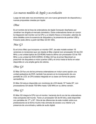 Los nuevos modelos de Apple y su evolución
Luego de todo esto nos encontramos con una nueva generación de dispositivos y
nuevas propuestas creadas por Apple:

iMac
Es el nombre de la línea de ordenadores de Apple Computer diseñados por
Jonathan Ive dirigida al mercado doméstico. Estos ordenadores tienen en común
la integración del monitor con la CPU y un diseño fresco e innovador, además de
otros detalles como la ausencia de disquetera y la presencia de puertos USB y
Firewire (este último a partir del iMac G3 DV 350).

Mac G3
Es el único iMac que incorpora un monitor CRT, de este modelo existen 16
versiones (o revisiones) que van desde el iMac original (con procesador G3 de 233
MHz y una unidad óptica de CD-ROM) hasta la última con procesador G3 de 700
MHz y una unidad de DVD-CDRW). El iMac G3 fue el primer Macintosh en
prescindir de disquetera e incluir puertos USB y el único hasta la fecha en estar
disponible en una amplia gama de colores.

iMac G4
El iMac G4 fue uno de los primeros ordenadores en incluir como opción una
unidad grabadora de DVD, también fue pionero en la incorporación de una
pantalla de LCD, la CPU estaba integrada en su base con forma de peana
semiesférica.

El iMac G4 estuvo disponible con monitores de LCD desde 15" hasta 20", con
procesadores G4 desde 700 MHz hasta 1250 MHz en su última versión.

iMac G5
El iMac G5 integra la CPU con el monitor, haciendo de él uno de los ordenadores
más compactos del mundo. Tiene un procesador G5 de 64 bits y está disponible
con pantallas de 17" y 20". Otra de las diferencias de este modelo sobre sus
predecesores es la forma mucho más cómoda de acceso a su interior y la
presencia de una entrada y salida de audio digital.
 